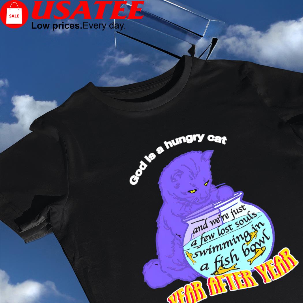God is hungry cat and we're just a few lost souls swimming in a fish bowl year after year shirt