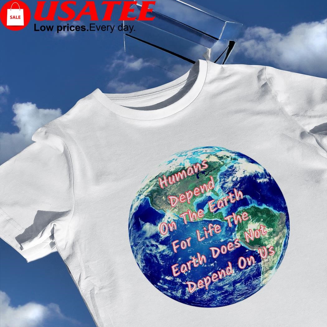 Humans Depend on the Earth for life the Earth does not depend on us shirt